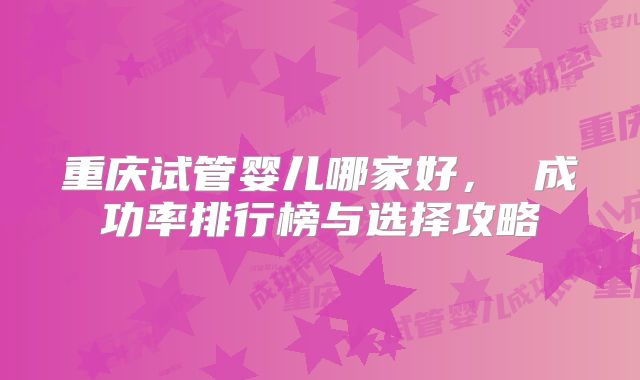重庆试管婴儿哪家好， 成功率排行榜与选择攻略