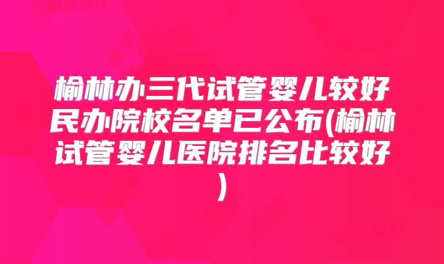 榆林办三代试管婴儿较好民办院校名单已公布(榆林试管婴儿医院排名比较好)