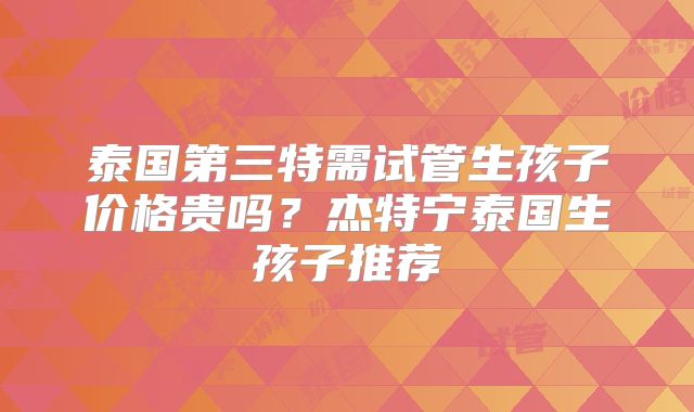 泰国第三特需试管生孩子价格贵吗？杰特宁泰国生孩子推荐