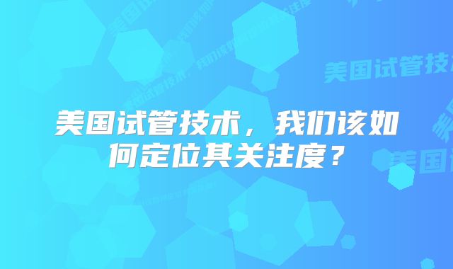 美国试管技术,我们该如何定位其关注度?