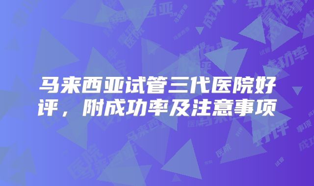 马来西亚试管三代医院好评，附成功率及注意事项