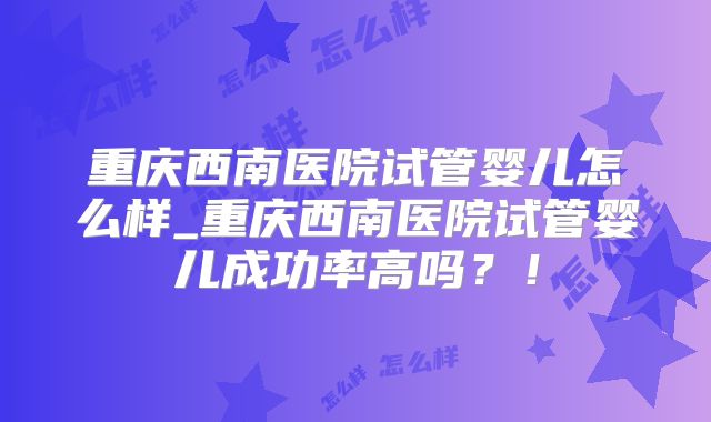 重庆西南医院试管婴儿怎么样_重庆西南医院试管婴儿成功率高吗?!