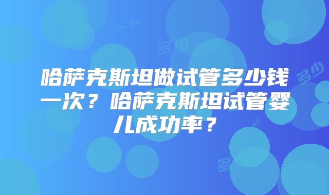哈萨克斯坦做试管多少钱一次?哈萨克斯坦试管婴儿成功率?