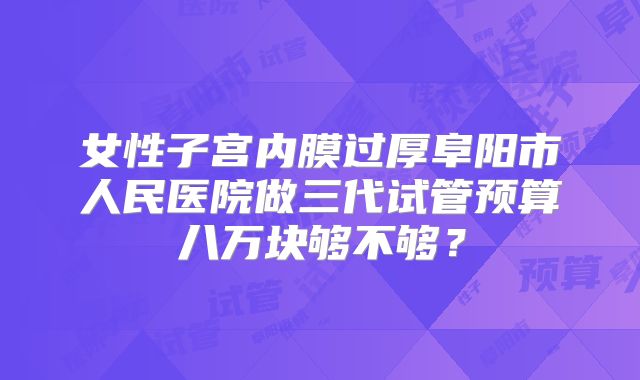 女性子宫内膜过厚阜阳市人民医院做三代试管预算八万块够不够?