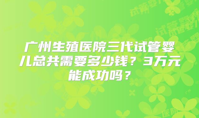 广州生殖医院三代试管婴儿总共需要多少钱?3万元能成功吗?