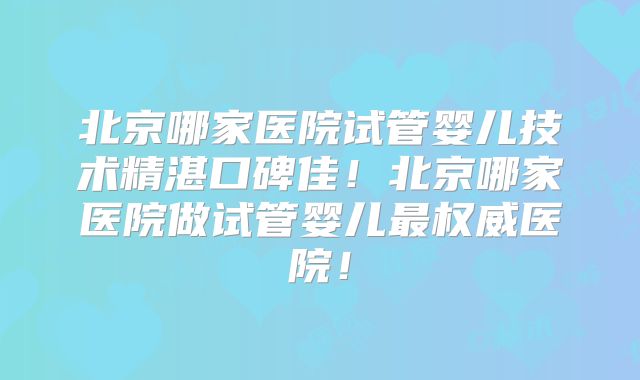 北京哪家医院试管婴儿技术精湛口碑佳！北京哪家医院做试管婴儿最权威医院！