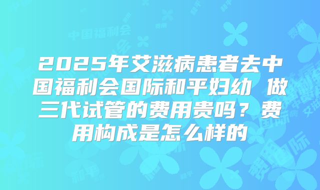 2025年艾滋病患者去中国福利会国际和平妇幼 做三代试管的费用贵吗？费用构成是怎么样的