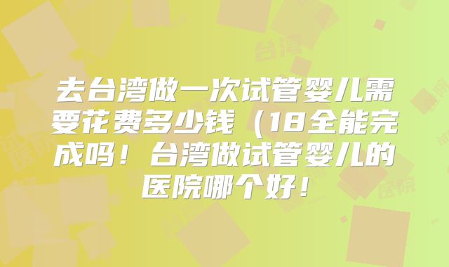 去台湾做一次试管婴儿需要花费多少钱（18全能完成吗！台湾做试管婴儿的医院哪个好！