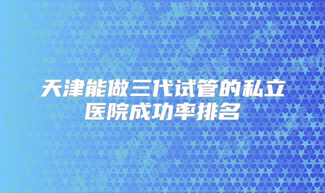 天津能做三代试管的私立医院成功率排名