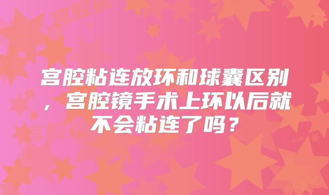 宫腔粘连放环和球囊区别，宫腔镜手术上环以后就不会粘连了吗？