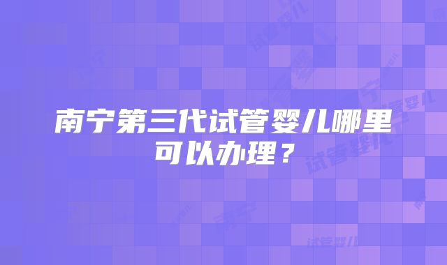 南宁第三代试管婴儿哪里可以办理？
