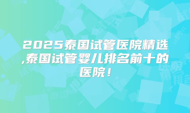 2025泰国试管医院精选,泰国试管婴儿排名前十的医院！