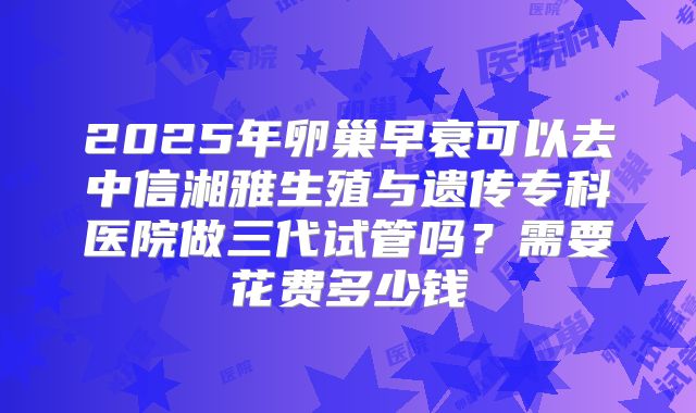 2025年卵巢早衰可以去中信湘雅生殖与遗传专科医院做三代试管吗？需要花费多少钱