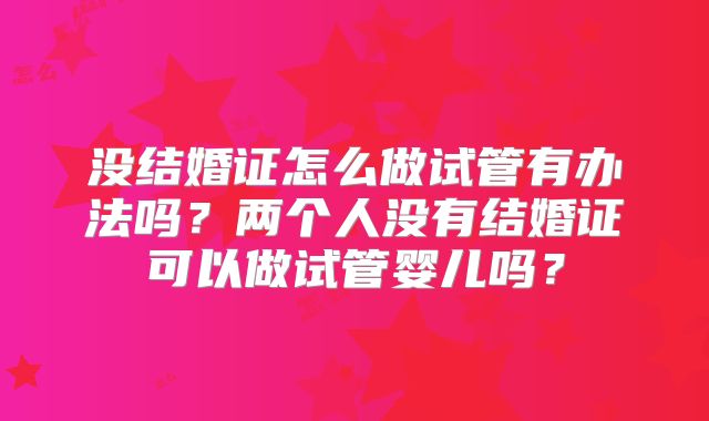 没结婚证怎么做试管有办法吗？两个人没有结婚证可以做试管婴儿吗？
