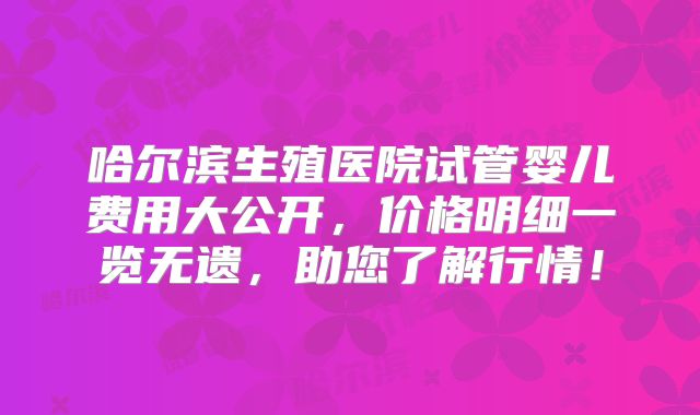 哈尔滨生殖医院试管婴儿费用大公开，价格明细一览无遗，助您了解行情！