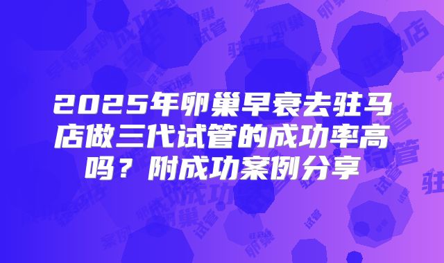 2025年卵巢早衰去驻马店做三代试管的成功率高吗？附成功案例分享