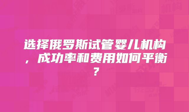 选择俄罗斯试管婴儿机构，成功率和费用如何平衡？