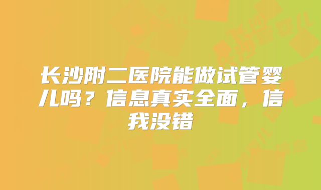 长沙附二医院能做试管婴儿吗？信息真实全面，信我没错