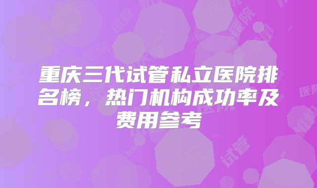 重庆三代试管私立医院排名榜，热门机构成功率及费用参考