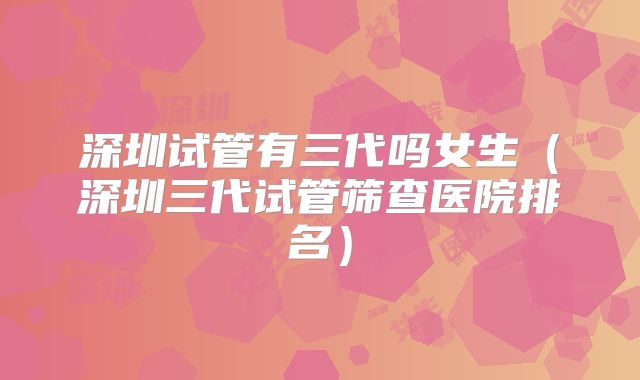 深圳试管有三代吗女生（深圳三代试管筛查医院排名）