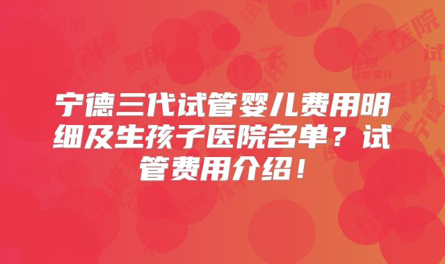 宁德三代试管婴儿费用明细及生孩子医院名单？试管费用介绍！