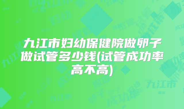 九江市妇幼保健院做卵子做试管多少钱(试管成功率高不高)