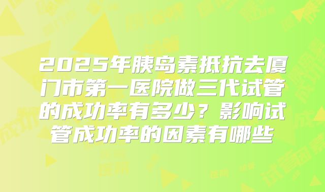 2025年胰岛素抵抗去厦门市第一医院做三代试管的成功率有多少？影响试管成功率的因素有哪些