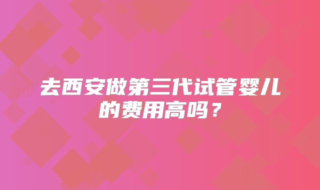 去西安做第三代试管婴儿的费用高吗？