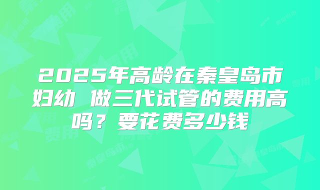 2025年高龄在秦皇岛市妇幼 做三代试管的费用高吗？要花费多少钱
