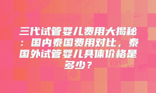 三代试管婴儿费用大揭秘：国内泰国费用对比，泰国外试管婴儿具体价格是多少？