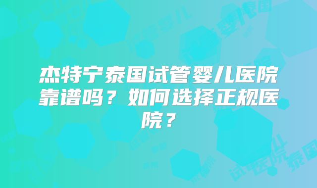 杰特宁泰国试管婴儿医院靠谱吗？如何选择正规医院？