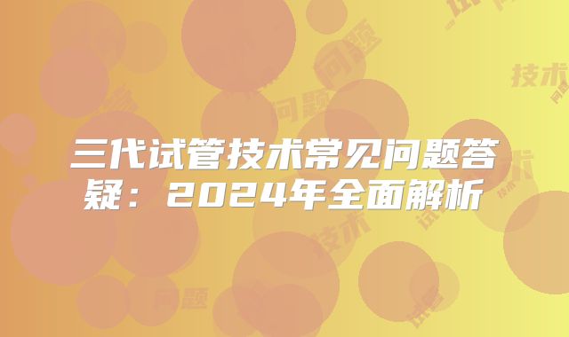 三代试管技术常见问题答疑：2024年全面解析