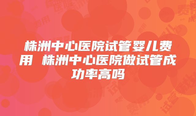 株洲中心医院试管婴儿费用 株洲中心医院做试管成功率高吗
