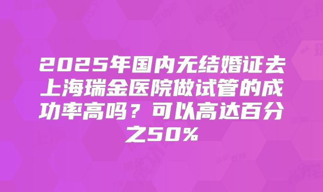 2025年国内无结婚证去上海瑞金医院做试管的成功率高吗？可以高达百分之50%