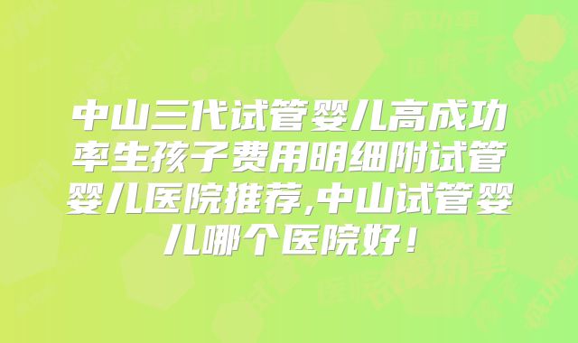 中山三代试管婴儿高成功率生孩子费用明细附试管婴儿医院推荐,中山试管婴儿哪个医院好！