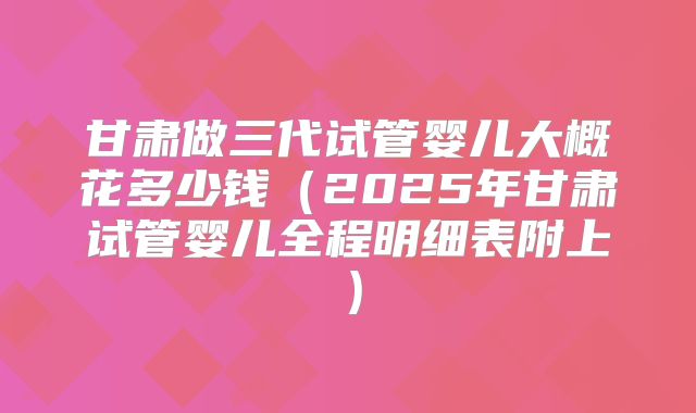 甘肃做三代试管婴儿大概花多少钱（2025年甘肃试管婴儿全程明细表附上）