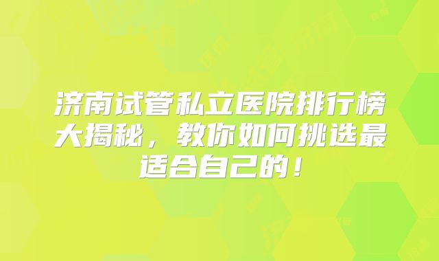 济南试管私立医院排行榜大揭秘，教你如何挑选最适合自己的！