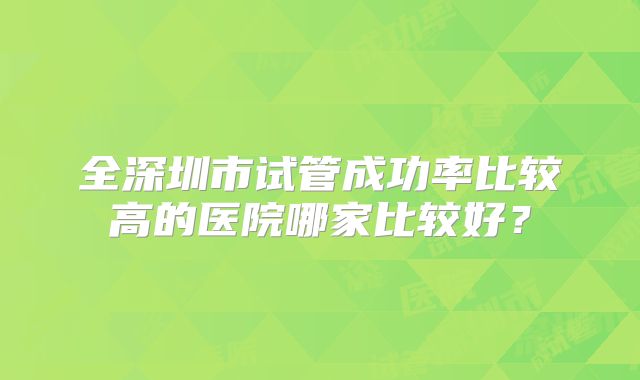 全深圳市试管成功率比较高的医院哪家比较好?