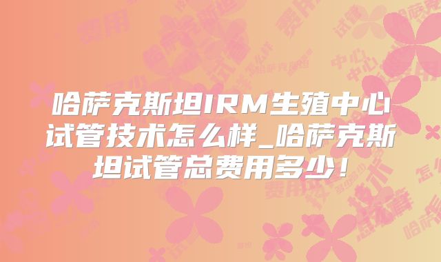 哈萨克斯坦IRM生殖中心试管技术怎么样_哈萨克斯坦试管总费用多少！