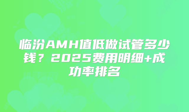临汾AMH值低做试管多少钱？2025费用明细+成功率排名