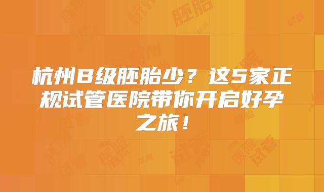 杭州B级胚胎少？这5家正规试管医院带你开启好孕之旅！