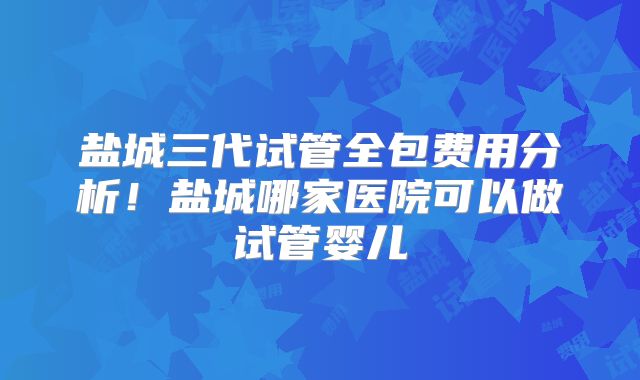 盐城三代试管全包费用分析！盐城哪家医院可以做试管婴儿