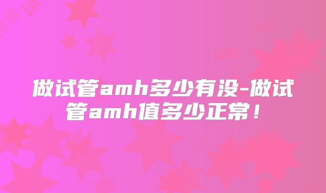 做试管amh多少有没-做试管amh值多少正常！