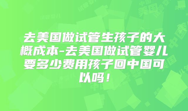 去美国做试管生孩子的大概成本-去美国做试管婴儿要多少费用孩子回中国可以吗!
