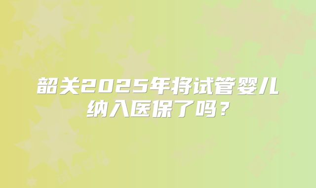 韶关2025年将试管婴儿纳入医保了吗？