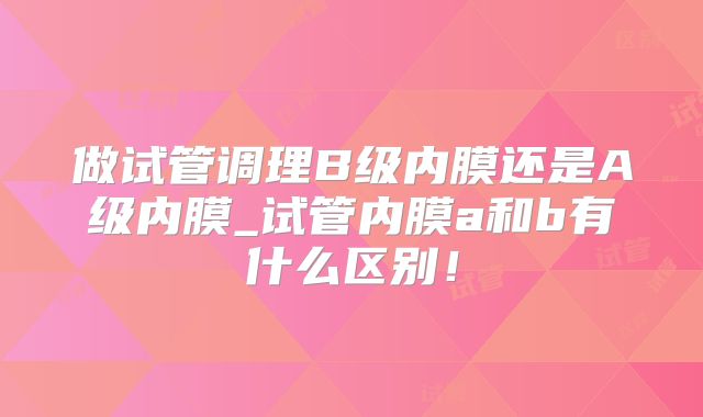 做试管调理B级内膜还是A级内膜_试管内膜a和b有什么区别！