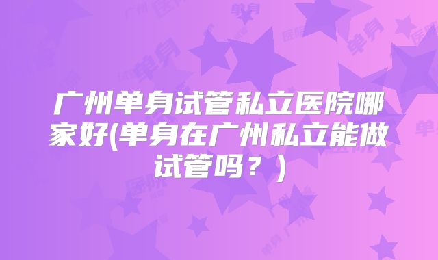 广州单身试管私立医院哪家好(单身在广州私立能做试管吗？)