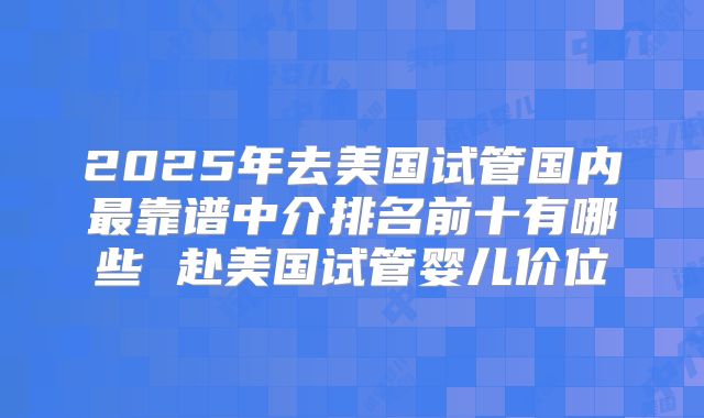 2025年去美国试管国内最靠谱中介排名前十有哪些 赴美国试管婴儿价位