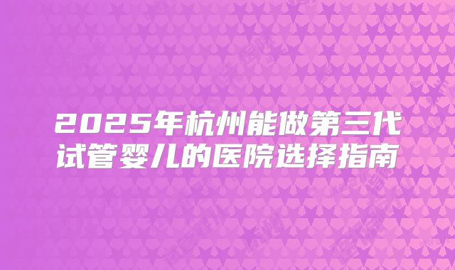 2025年杭州能做第三代试管婴儿的医院选择指南