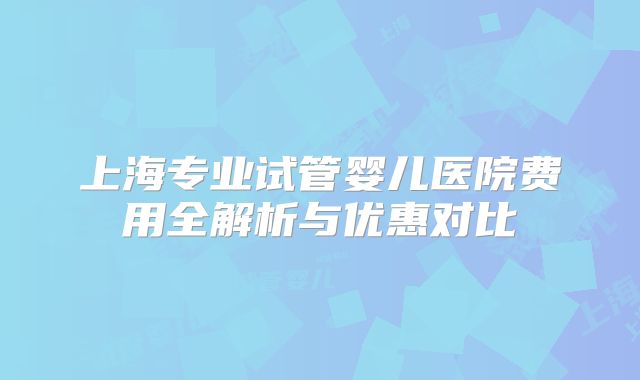 上海专业试管婴儿医院费用全解析与优惠对比